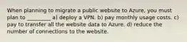 When planning to migrate a public website to Azure, you must plan to _________ a) deploy a VPN. b) pay monthly usage costs. c) pay to transfer all the website data to Azure. d) reduce the number of connections to the website.