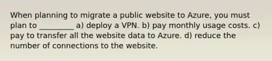 When planning to migrate a public website to Azure, you must plan to _________ a) deploy a VPN. b) pay monthly usage costs. c) pay to transfer all the website data to Azure. d) reduce the number of connections to the website.