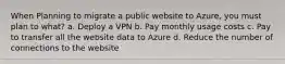 When Planning to migrate a public website to Azure, you must plan to what? a. Deploy a VPN b. Pay monthly usage costs c. Pay to transfer all the website data to Azure d. Reduce the number of connections to the website