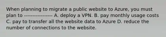 When planning to migrate a public website to Azure, you must plan to ----------------- A. deploy a VPN. B. pay monthly usage costs C. pay to transfer all the website data to Azure D. reduce the number of connections to the website.