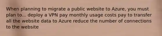 When planning to migrate a public website to Azure, you must plan to... deploy a VPN pay monthly usage costs pay to transfer all the website data to Azure reduce the number of connections to the website