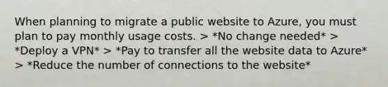 When planning to migrate a public website to Azure, you must plan to pay monthly usage costs. > *No change needed* > *Deploy a VPN* > *Pay to transfer all the website data to Azure* > *Reduce the number of connections to the website*