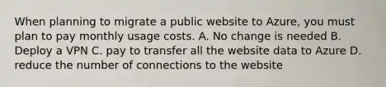 When planning to migrate a public website to Azure, you must plan to pay monthly usage costs. A. No change is needed B. Deploy a VPN C. pay to transfer all the website data to Azure D. reduce the number of connections to the website