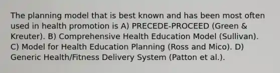 The planning model that is best known and has been most often used in health promotion is A) PRECEDE-PROCEED (Green & Kreuter). B) Comprehensive Health Education Model (Sullivan). C) Model for Health Education Planning (Ross and Mico). D) Generic Health/Fitness Delivery System (Patton et al.).