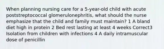 When planning nursing care for a 5-year-old child with acute poststreptococcal glomerulonephritis, what should the nurse emphasize that the child and family must maintain? 1 A bland diet high in protein 2 Bed rest lasting at least 4 weeks Correct3 Isolation from children with infections 4 A daily intramuscular dose of penicillin