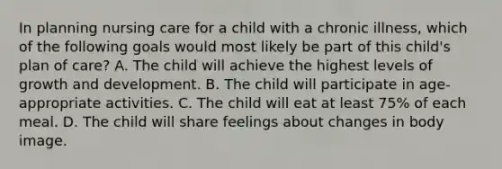 In planning nursing care for a child with a chronic illness, which of the following goals would most likely be part of this child's plan of care? A. The child will achieve the highest levels of growth and development. B. The child will participate in age-appropriate activities. C. The child will eat at least 75% of each meal. D. The child will share feelings about changes in body image.