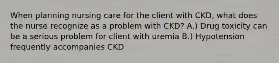 When planning nursing care for the client with CKD, what does the nurse recognize as a problem with CKD? A.) Drug toxicity can be a serious problem for client with uremia B.) Hypotension frequently accompanies CKD