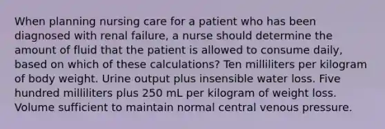 When planning nursing care for a patient who has been diagnosed with renal failure, a nurse should determine the amount of fluid that the patient is allowed to consume daily, based on which of these calculations? Ten milliliters per kilogram of body weight. Urine output plus insensible water loss. Five hundred milliliters plus 250 mL per kilogram of weight loss. Volume sufficient to maintain normal central venous pressure.