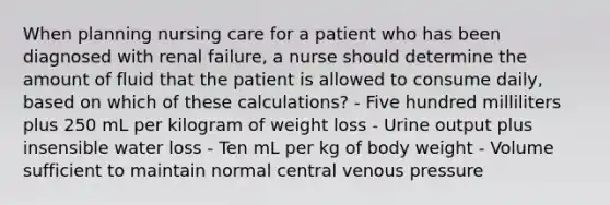 When planning nursing care for a patient who has been diagnosed with renal failure, a nurse should determine the amount of fluid that the patient is allowed to consume daily, based on which of these calculations? - Five hundred milliliters plus 250 mL per kilogram of weight loss - Urine output plus insensible water loss - Ten mL per kg of body weight - Volume sufficient to maintain normal central venous pressure