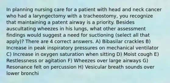 In planning nursing care for a patient with head and neck cancer who had a laryngectomy with a tracheostomy, you recognize that maintaining a patent airway is a priority. Besides auscultating wheezes in his lungs, what other assessment findings would suggest a need for suctioning (select all that apply)? There are 4 correct answers. A) Bibasilar crackles B) Increase in peak inspiratory pressures on mechanical ventilator C) Increase in oxygen saturation when sitting D) Moist cough E) Restlessness or agitation F) Wheezes over large airways G) Resonance felt on percussion H) Vesicular breath sounds over lower bronchi