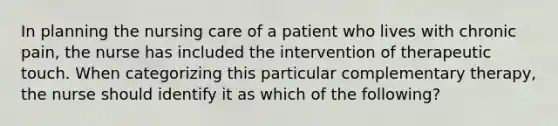 In planning the nursing care of a patient who lives with chronic pain, the nurse has included the intervention of therapeutic touch. When categorizing this particular complementary therapy, the nurse should identify it as which of the following?