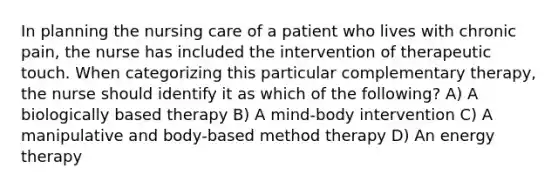 In planning the nursing care of a patient who lives with chronic pain, the nurse has included the intervention of therapeutic touch. When categorizing this particular complementary therapy, the nurse should identify it as which of the following? A) A biologically based therapy B) A mind-body intervention C) A manipulative and body-based method therapy D) An energy therapy