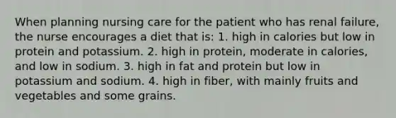 When planning nursing care for the patient who has renal failure, the nurse encourages a diet that is: 1. high in calories but low in protein and potassium. 2. high in protein, moderate in calories, and low in sodium. 3. high in fat and protein but low in potassium and sodium. 4. high in fiber, with mainly fruits and vegetables and some grains.