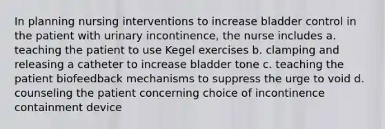 In planning nursing interventions to increase bladder control in the patient with urinary incontinence, the nurse includes a. teaching the patient to use Kegel exercises b. clamping and releasing a catheter to increase bladder tone c. teaching the patient biofeedback mechanisms to suppress the urge to void d. counseling the patient concerning choice of incontinence containment device