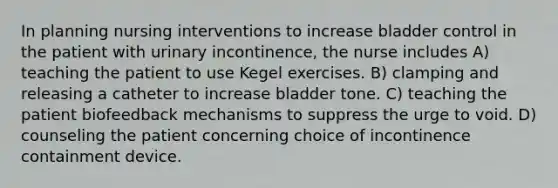 In planning nursing interventions to increase bladder control in the patient with urinary incontinence, the nurse includes A) teaching the patient to use Kegel exercises. B) clamping and releasing a catheter to increase bladder tone. C) teaching the patient biofeedback mechanisms to suppress the urge to void. D) counseling the patient concerning choice of incontinence containment device.