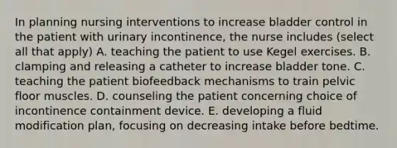 In planning nursing interventions to increase bladder control in the patient with urinary incontinence, the nurse includes (select all that apply) A. teaching the patient to use Kegel exercises. B. clamping and releasing a catheter to increase bladder tone. C. teaching the patient biofeedback mechanisms to train pelvic floor muscles. D. counseling the patient concerning choice of incontinence containment device. E. developing a fluid modification plan, focusing on decreasing intake before bedtime.