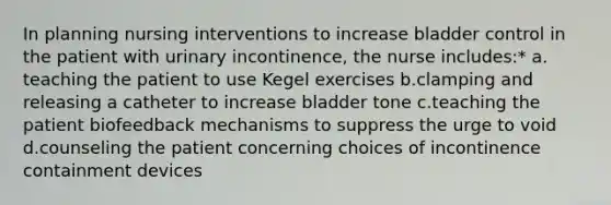 In planning nursing interventions to increase bladder control in the patient with urinary incontinence, the nurse includes:* a. teaching the patient to use Kegel exercises b.clamping and releasing a catheter to increase bladder tone c.teaching the patient biofeedback mechanisms to suppress the urge to void d.counseling the patient concerning choices of incontinence containment devices