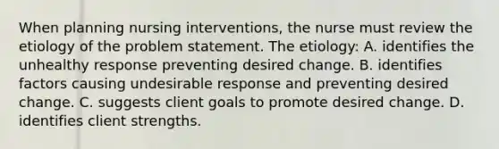 When planning nursing interventions, the nurse must review the etiology of the problem statement. The etiology: A. identifies the unhealthy response preventing desired change. B. identifies factors causing undesirable response and preventing desired change. C. suggests client goals to promote desired change. D. identifies client strengths.