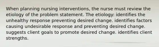 When planning nursing interventions, the nurse must review the etiology of the problem statement. The etiology: identifies the unhealthy response preventing desired change. identifies factors causing undesirable response and preventing desired change. suggests client goals to promote desired change. identifies client strengths.