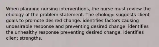 When planning nursing interventions, the nurse must review the etiology of the problem statement. The etiology: suggests client goals to promote desired change. identifies factors causing undesirable response and preventing desired change. identifies the unhealthy response preventing desired change. identifies client strengths.