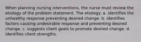 When planning nursing interventions, the nurse must review the etiology of the problem statement. The etiology: a. identifies the unhealthy response preventing desired change. b. identifies factors causing undesirable response and preventing desired change. c. suggests client goals to promote desired change. d. identifies client strengths.