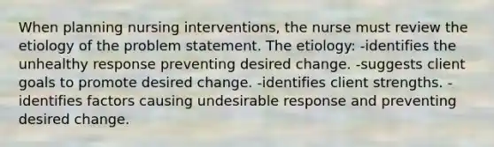 When planning nursing interventions, the nurse must review the etiology of the problem statement. The etiology: -identifies the unhealthy response preventing desired change. -suggests client goals to promote desired change. -identifies client strengths. -identifies factors causing undesirable response and preventing desired change.