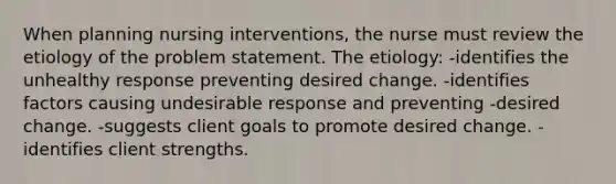 When planning nursing interventions, the nurse must review the etiology of the problem statement. The etiology: -identifies the unhealthy response preventing desired change. -identifies factors causing undesirable response and preventing -desired change. -suggests client goals to promote desired change. -identifies client strengths.