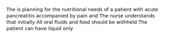 The is planning for the nutritional needs of a patient with acute pancreatitis accompanied by pain and The nurse understands that initially All oral fluids and food should be withheld The patient can have liquid only