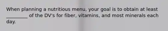 When planning a nutritious menu, your goal is to obtain at least _________ of the DV's for fiber, vitamins, and most minerals each day.