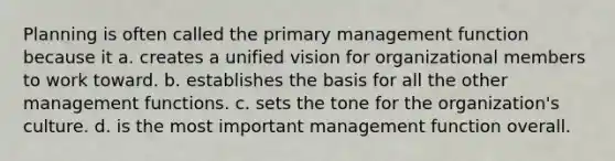 Planning is often called the primary management function because it a. creates a unified vision for organizational members to work toward. b. establishes the basis for all the other management functions. c. sets the tone for the organization's culture. d. is the most important management function overall.