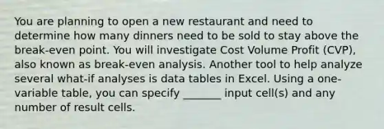 You are planning to open a new restaurant and need to determine how many dinners need to be sold to stay above the break-even point. You will investigate Cost Volume Profit (CVP), also known as break-even analysis. Another tool to help analyze several what-if analyses is data tables in Excel. Using a one-variable table, you can specify _______ input cell(s) and any number of result cells.