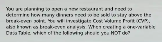 You are planning to open a new restaurant and need to determine how many dinners need to be sold to stay above the break-even point. You will investigate Cost Volume Profit (CVP), also known as break-even analysis. When creating a one-variable Data Table, which of the following should you NOT do?