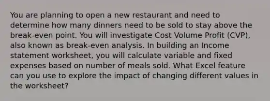 You are planning to open a new restaurant and need to determine how many dinners need to be sold to stay above the break-even point. You will investigate Cost Volume Profit (CVP), also known as break-even analysis. In building an Income statement worksheet, you will calculate variable and fixed expenses based on number of meals sold. What Excel feature can you use to explore the impact of changing different values in the worksheet?