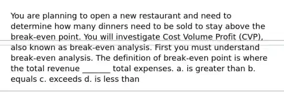 You are planning to open a new restaurant and need to determine how many dinners need to be sold to stay above the break-even point. You will investigate Cost Volume Profit (CVP), also known as break-even analysis. First you must understand break-even analysis. The definition of break-even point is where the total revenue _______ total expenses. a. is greater than b. equals c. exceeds d. is less than