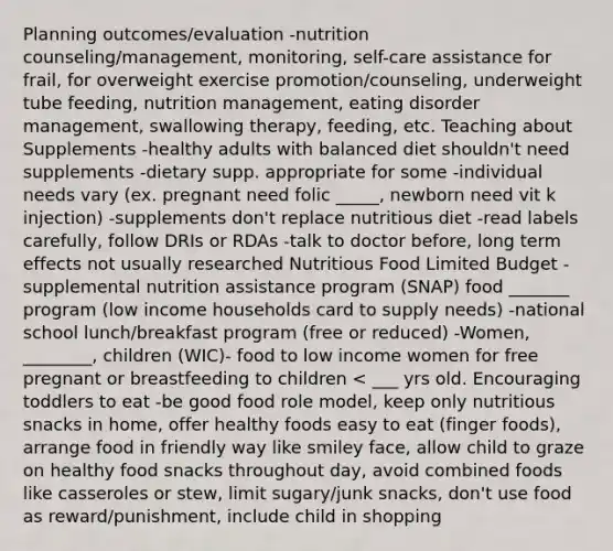 Planning outcomes/evaluation -nutrition counseling/management, monitoring, self-care assistance for frail, for overweight exercise promotion/counseling, underweight tube feeding, nutrition management, eating disorder management, swallowing therapy, feeding, etc. Teaching about Supplements -healthy adults with balanced diet shouldn't need supplements -dietary supp. appropriate for some -individual needs vary (ex. pregnant need folic _____, newborn need vit k injection) -supplements don't replace nutritious diet -read labels carefully, follow DRIs or RDAs -talk to doctor before, long term effects not usually researched Nutritious Food Limited Budget -supplemental nutrition assistance program (SNAP) food _______ program (low income households card to supply needs) -national school lunch/breakfast program (free or reduced) -Women, ________, children (WIC)- food to low income women for free pregnant or breastfeeding to children < ___ yrs old. Encouraging toddlers to eat -be good food role model, keep only nutritious snacks in home, offer healthy foods easy to eat (finger foods), arrange food in friendly way like smiley face, allow child to graze on healthy food snacks throughout day, avoid combined foods like casseroles or stew, limit sugary/junk snacks, don't use food as reward/punishment, include child in shopping