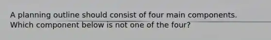 A planning outline should consist of four main components. Which component below is not one of the four?