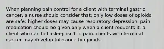 When planning pain control for a client with terminal gastric cancer, a nurse should consider that: only low doses of opioids are safe; higher doses may cause respiratory depression. pain medication should be given only when a client requests it. a client who can fall asleep isn't in pain. clients with terminal cancer may develop tolerance to opioids.