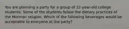 You are planning a party for a group of 22-year-old college students. Some of the students follow the dietary practices of the Mormon religion. Which of the following beverages would be acceptable to everyone at the party?