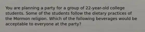 You are planning a party for a group of 22-year-old college students. Some of the students follow the dietary practices of the Mormon religion. Which of the following beverages would be acceptable to everyone at the party?