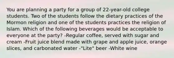 You are planning a party for a group of 22-year-old college students. Two of the students follow the dietary practices of the Mormon religion and one of the students practices the religion of Islam. Which of the following beverages would be acceptable to everyone at the party? -Regular coffee, served with sugar and cream -Fruit juice blend made with grape and apple juice, orange slices, and carbonated water -"Lite" beer -White wine