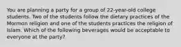 You are planning a party for a group of 22-year-old college students. Two of the students follow the dietary practices of the Mormon religion and one of the students practices the religion of Islam. Which of the following beverages would be acceptable to everyone at the party?