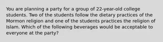 You are planning a party for a group of 22-year-old college students. Two of the students follow the dietary practices of the Mormon religion and one of the students practices the religion of Islam. Which of the following beverages would be acceptable to everyone at the party?