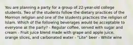 You are planning a party for a group of 22-year-old college students. Two of the students follow the dietary practices of the Mormon religion and one of the students practices the religion of Islam. Which of the following beverages would be acceptable to everyone at the party? - Regular coffee, served with sugar and cream - Fruit juice blend made with grape and apple juice, orange slices, and carbonated water - "Lite" beer - White wine