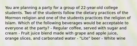 You are planning a party for a group of 22-year-old college students. Two of the students follow the dietary practices of the Mormon religion and one of the students practices the religion of Islam. Which of the following beverages would be acceptable to everyone at the party? - Regular coffee, served with sugar and cream - Fruit juice blend made with grape and apple juice, orange slices, and carbonated water - "Lite" beer - White wine