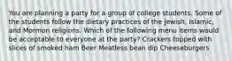 You are planning a party for a group of college students. Some of the students follow the dietary practices of the Jewish, Islamic, and Mormon religions. Which of the following menu items would be acceptable to everyone at the party? Crackers topped with slices of smoked ham Beer Meatless bean dip Cheeseburgers