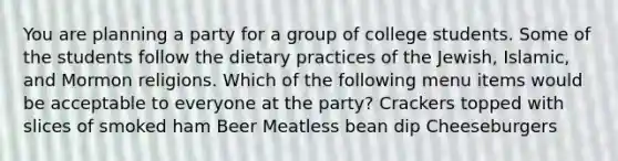 You are planning a party for a group of college students. Some of the students follow the dietary practices of the Jewish, Islamic, and Mormon religions. Which of the following menu items would be acceptable to everyone at the party? Crackers topped with slices of smoked ham Beer Meatless bean dip Cheeseburgers