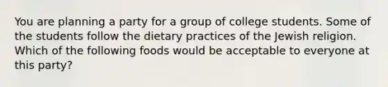 You are planning a party for a group of college students. Some of the students follow the dietary practices of the Jewish religion. Which of the following foods would be acceptable to everyone at this party?