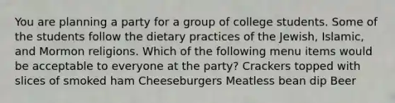 You are planning a party for a group of college students. Some of the students follow the dietary practices of the Jewish, Islamic, and Mormon religions. Which of the following menu items would be acceptable to everyone at the party? Crackers topped with slices of smoked ham Cheeseburgers Meatless bean dip Beer