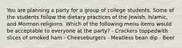 You are planning a party for a group of college students. Some of the students follow the dietary practices of the Jewish, Islamic, and Mormon religions. Which of the following menu items would be acceptable to everyone at the party? - Crackers toppedwith slices of smoked ham - Cheeseburgers - Meatless bean dip - Beer