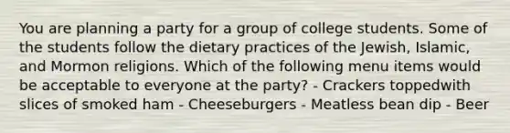 You are planning a party for a group of college students. Some of the students follow the dietary practices of the Jewish, Islamic, and Mormon religions. Which of the following menu items would be acceptable to everyone at the party? - Crackers toppedwith slices of smoked ham - Cheeseburgers - Meatless bean dip - Beer